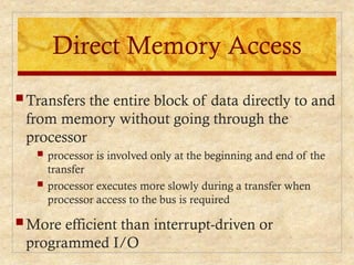 Direct Memory Access
 Transfers the entire block of data directly to and
from memory without going through the
processor
 processor is involved only at the beginning and end of the
transfer
 processor executes more slowly during a transfer when
processor access to the bus is required
 More efficient than interrupt-driven or
programmed I/O
 