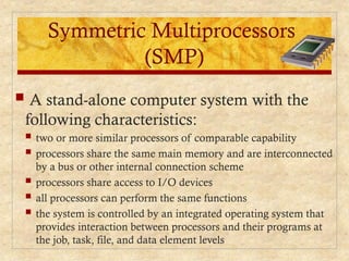 Symmetric Multiprocessors
(SMP)
 A stand-alone computer system with the
following characteristics:
 two or more similar processors of comparable capability
 processors share the same main memory and are interconnected
by a bus or other internal connection scheme
 processors share access to I/O devices
 all processors can perform the same functions
 the system is controlled by an integrated operating system that
provides interaction between processors and their programs at
the job, task, file, and data element levels
 
