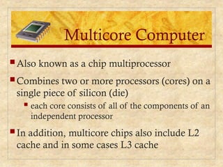 Multicore Computer
 Also known as a chip multiprocessor
 Combines two or more processors (cores) on a
single piece of silicon (die)
 each core consists of all of the components of an
independent processor
 In addition, multicore chips also include L2
cache and in some cases L3 cache
 