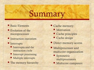 Summary
 Cache memory
 Motivation
 Cache principles
 Cache design
 Direct memory access
 Multiprocessor and
multicore organization
 Symmetric
multiprocessors
 Multicore computers
 Basic Elements
 Evolution of the
microprocessor
 Instruction execution
 Interrupts
 Interrupts and the
instruction cycle
 Interrupt processing
 Multiple interrupts
 The memory hierarchy
 