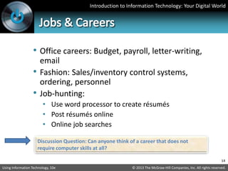 Introduction to Information Technology: Your Digital World
© 2013 The McGraw-Hill Companies, Inc. All rights reserved.
Using Information Technology, 10e
• Office careers: Budget, payroll, letter-writing,
email
• Fashion: Sales/inventory control systems,
ordering, personnel
• Job-hunting:
• Use word processor to create résumés
• Post résumés online
• Online job searches
14
Discussion Question: Can anyone think of a career that does not
require computer skills at all?
 