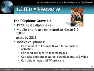 Introduction to Information Technology: Your Digital World
© 2013 The McGraw-Hill Companies, Inc. All rights reserved.
Using Information Technology, 10e
The Telephone Grows Up
• 1973: First cellphone call
• Mobile phone use estimated to rise to 3.9
billion
users by 2013
• Today’s cellphones:
• Can connect to Internet & web for all sorts of
activities
• Can send and receive text messages
• Can take and send pictures, download music & video
• Can obtain news and TV programs
17
 