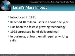 Introduction to Information Technology: Your Digital World
© 2013 The McGraw-Hill Companies, Inc. All rights reserved.
Using Information Technology, 10e
• Introduced in 1981
• Reached 10 million users in about one year
• Has been the fastest-growing technology
• 1998 surpassed hand-delivered mail
• In business, at least, email requires writing
skills
18
 