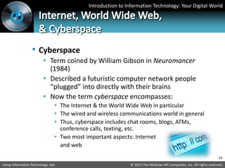 Introduction to Information Technology: Your Digital World
© 2013 The McGraw-Hill Companies, Inc. All rights reserved.
Using Information Technology, 10e
• Cyberspace
• Term coined by William Gibson in Neuromancer
(1984)
• Described a futuristic computer network people
“plugged” into directly with their brains
• Now the term cyberspace encompasses:
• The Internet & the World Wide Web in particular
• The wired and wireless communications world in general
• Thus, cyberspace includes chat rooms, blogs, ATMs,
conference calls, texting, etc.
• Two most important aspects: Internet
and web
19
 