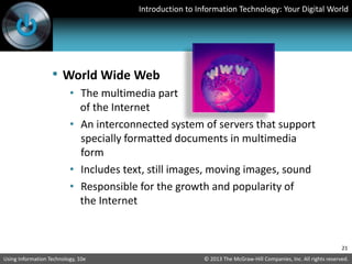 Introduction to Information Technology: Your Digital World
© 2013 The McGraw-Hill Companies, Inc. All rights reserved.
Using Information Technology, 10e
21
• World Wide Web
• The multimedia part
of the Internet
• An interconnected system of servers that support
specially formatted documents in multimedia
form
• Includes text, still images, moving images, sound
• Responsible for the growth and popularity of
the Internet
 