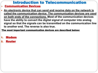 Introduction to Telecommunication
 Communication Devices
 An electronic device that can send and receive data on the network is
called the communication device. The communication devices are used
on both ends of the connections. Most of the communication devices
have the ability to convert the digital signal of computer into analog
signal so that the signals can be transmitted on the communication line
to another end. The reverse is also true.
The most important communication devices are described below:
1. Modem
2. Router
 