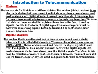 Introduction to Telecommunication
 Modem:
Modem stands for Modulator and Demodulator. The modem (dialup modem) is an
electronic device that can convert the digital signals into analog signals and
analog signals into digital signals. It is used on both ends of the computers
for data communication between, computers through telephone line. We knew
that data is communicated through telephone line in the form of analog
signals. So data in the form of digital signal from one computer must be
converted into analog signals before to transmit it to another computer
through telephone line.
 Digital Modem:
The modem that is used to send and to receive data to and from a digital
telephone line is called digital modem. The examples of digital modems are
ISDN and DSL. These modems send and receive the digital signals to and
from the digital line. This modem does not convert the digital signals into
analog because digital lines already use the digital signals. Therefore, in this
case he definition of modem confuses the users, however manufacturers still
use the term modem for devices used in digital line for data communication.
 