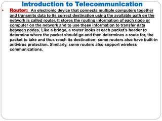 Introduction to Telecommunication
 Router: An electronic device that connects multiple computers together
and transmits data to its correct destination using the available path on the
network is called router. It stores the routing information of each node or
computer on the network and to use these information to transfer data
between nodes. Like a bridge, a router looks at each packet’s header to
determine where the packet should go and then determines a route for, the
packet to take and thus reach its destination; some routers also have built-in
antivirus protection. Similarly, some routers also support wireless
communications.
 