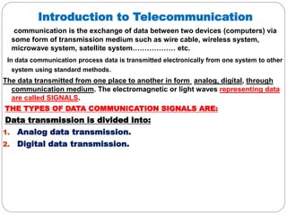Introduction to Telecommunication
communication is the exchange of data between two devices (computers) via
some form of transmission medium such as wire cable, wireless system,
microwave system, satellite system……………… etc.
In data communication process data is transmitted electronically from one system to other
system using standard methods.
The data transmitted from one place to another in form analog, digital, through
communication medium. The electromagnetic or light waves representing data
are called SIGNALS.
THE TYPES OF DATA COMMUNICATION SIGNALS ARE:
Data transmission is divided into:
1. Analog data transmission.
2. Digital data transmission.
 