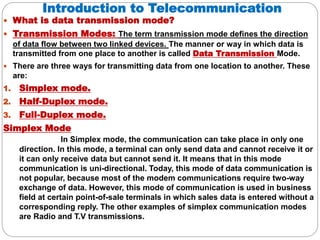 Introduction to Telecommunication
 What is data transmission mode?
 Transmission Modes: The term transmission mode defines the direction
of data flow between two linked devices. The manner or way in which data is
transmitted from one place to another is called Data Transmission Mode.
 There are three ways for transmitting data from one location to another. These
are:
1. Simplex mode.
2. Half-Duplex mode.
3. Full-Duplex mode.
Simplex Mode
In Simplex mode, the communication can take place in only one
direction. In this mode, a terminal can only send data and cannot receive it or
it can only receive data but cannot send it. It means that in this mode
communication is uni-directional. Today, this mode of data communication is
not popular, because most of the modem communications require two-way
exchange of data. However, this mode of communication is used in business
field at certain point-of-sale terminals in which sales data is entered without a
corresponding reply. The other examples of simplex communication modes
are Radio and T.V transmissions.
 