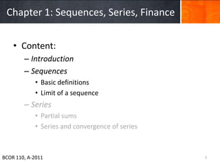 Chapter 1: Sequences, Series, Finance


    • Content:
        – Introduction
        – Sequences
            • Basic definitions
            • Limit of a sequence
        – Series
            • Partial sums
            • Series and convergence of series



BCOR 110, A-2011                                 2
 