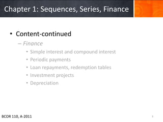 Chapter 1: Sequences, Series, Finance


    • Content-continued
        – Finance
            •   Simple interest and compound interest
            •   Periodic payments
            •   Loan repayments, redemption tables
            •   Investment projects
            •   Depreciation




BCOR 110, A-2011                                        3
 