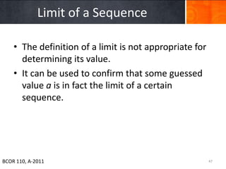 Limit of a Sequence

    • The definition of a limit is not appropriate for
      determining its value.
    • It can be used to confirm that some guessed
      value a is in fact the limit of a certain
      sequence.




BCOR 110, A-2011                                         47
 