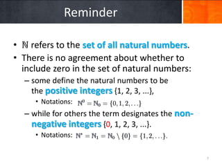 Reminder

• ℕ refers to the set of all natural numbers.
• There is no agreement about whether to
  include zero in the set of natural numbers:
  – some define the natural numbers to be
    the positive integers {1, 2, 3, ...},
     • Notations:
  – while for others the term designates the non-
    negative integers {0, 1, 2, 3, ...}.
     • Notations:


                                                    7
 