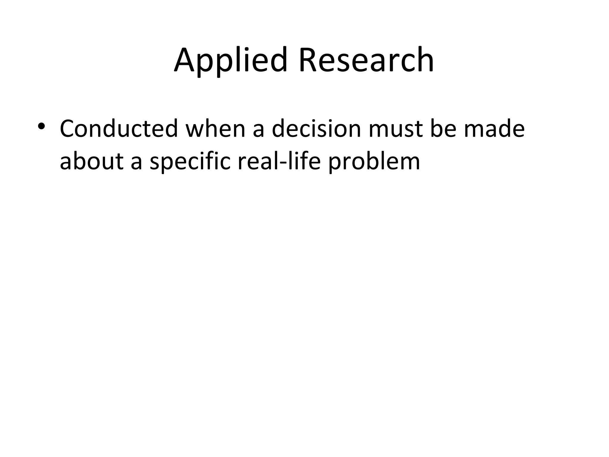 Applied Research 
• Conducted when a decision must be made 
about a specific real-life problem 
 