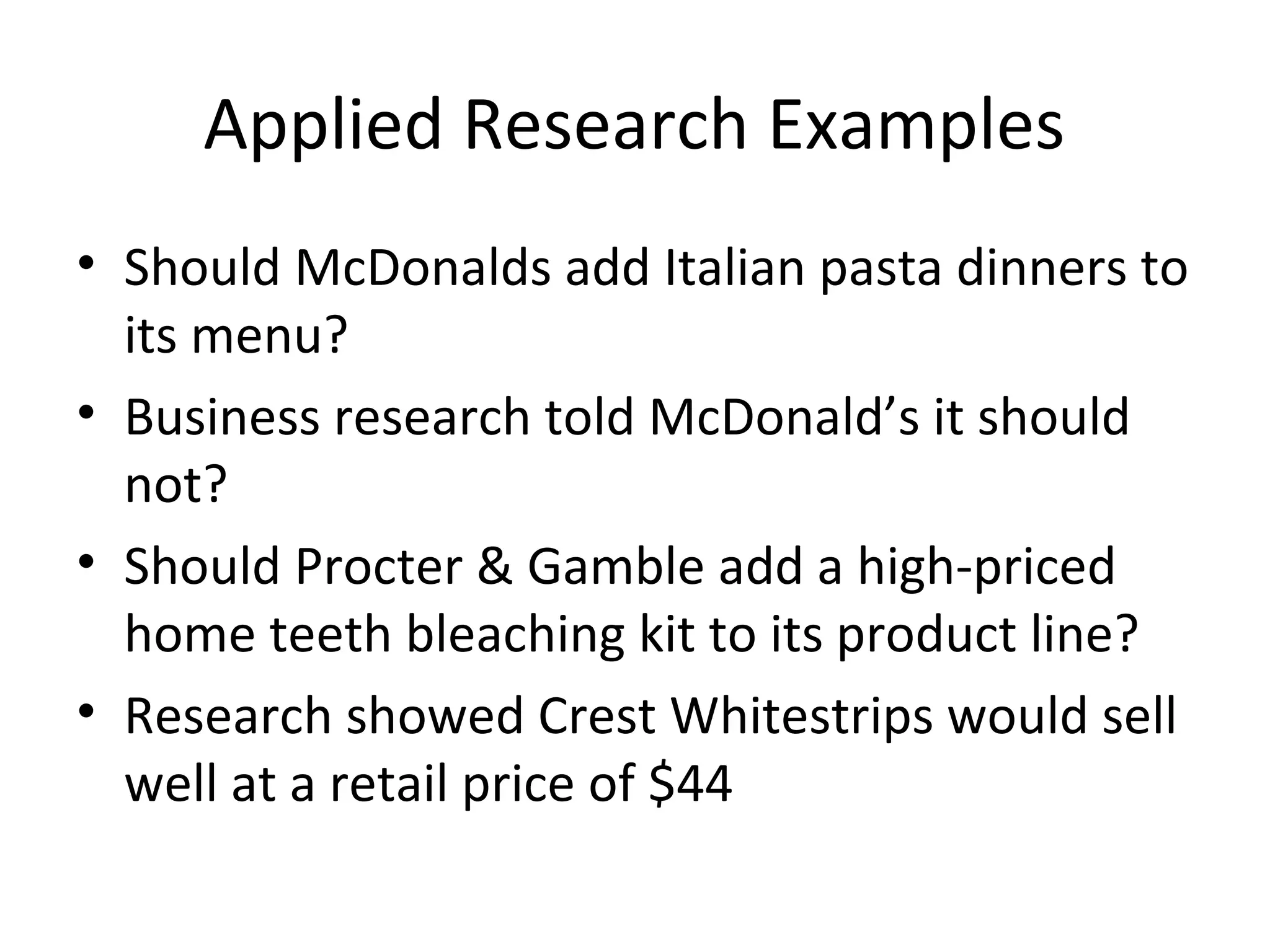Applied Research Examples 
• Should McDonalds add Italian pasta dinners to 
its menu? 
• Business research told McDonald’s it should 
not? 
• Should Procter & Gamble add a high-priced 
home teeth bleaching kit to its product line? 
• Research showed Crest Whitestrips would sell 
well at a retail price of $44 
 