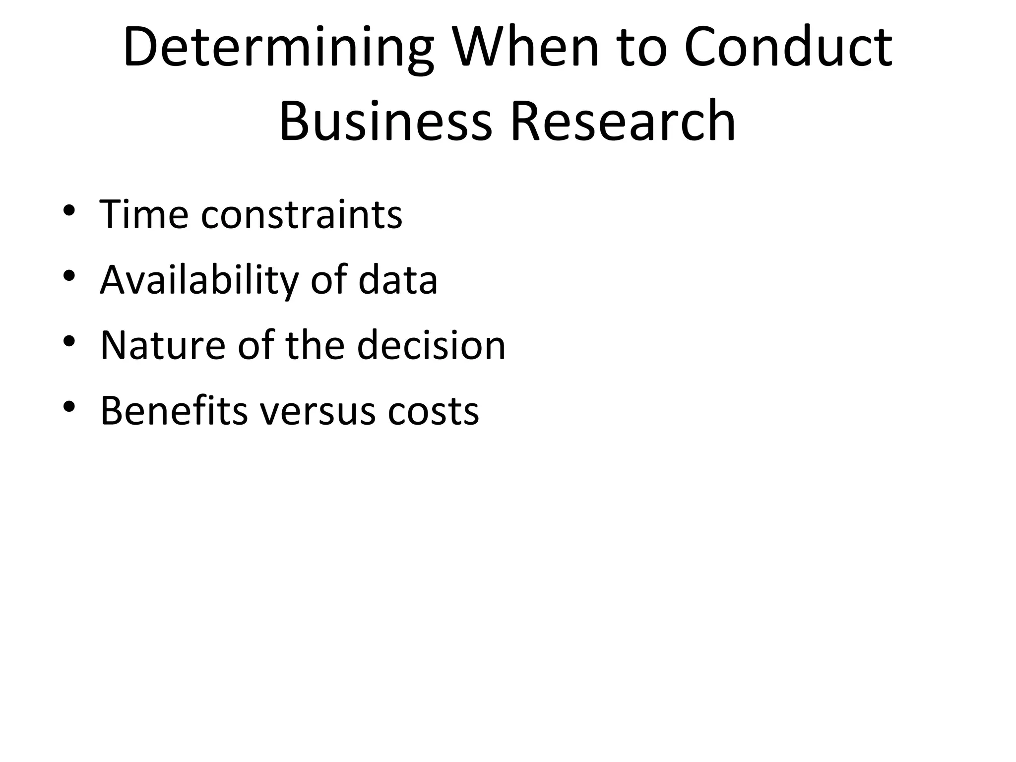 Determining When to Conduct 
Business Research 
• Time constraints 
• Availability of data 
• Nature of the decision 
• Benefits versus costs 
 