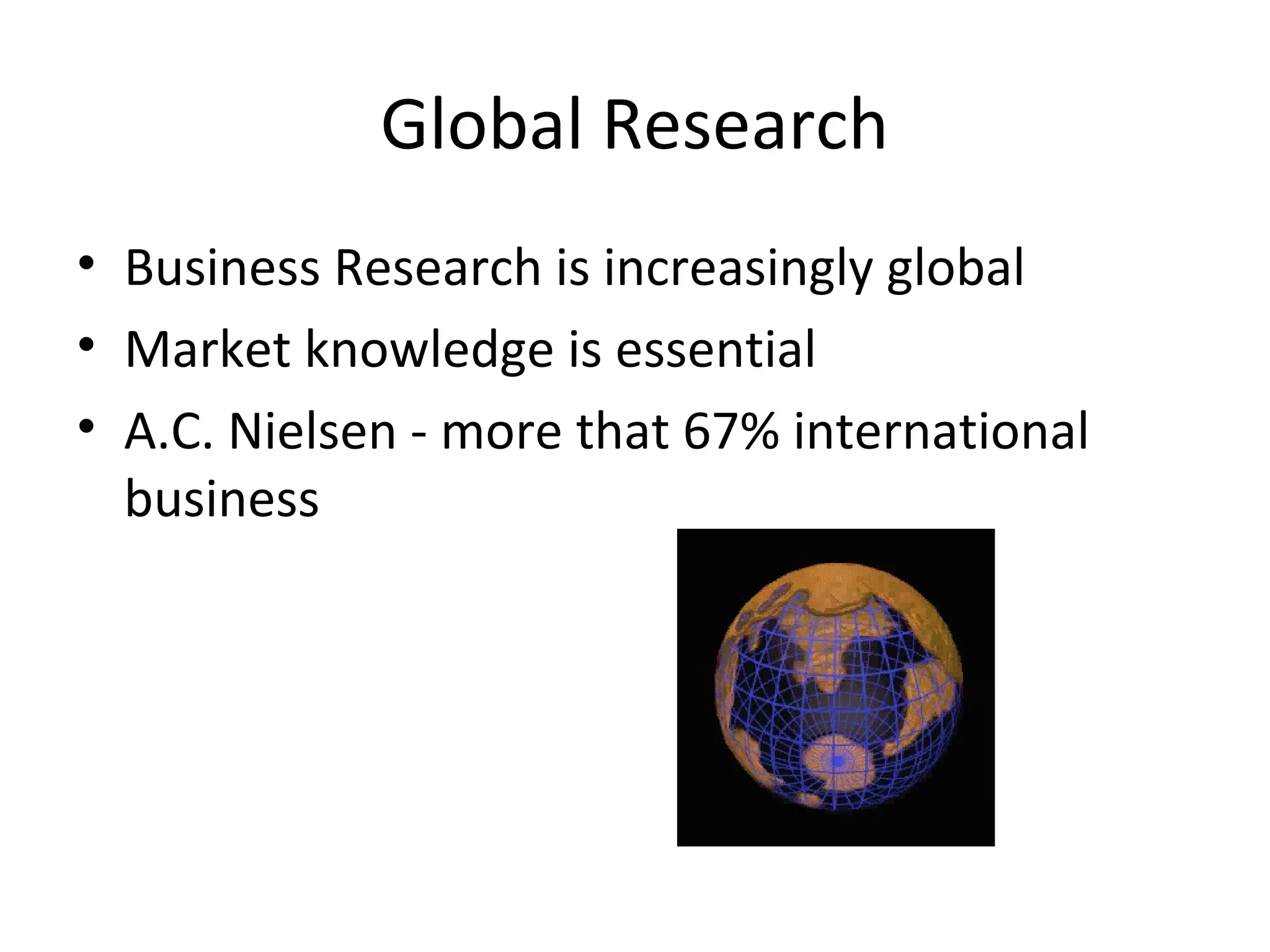 Global Research 
• Business Research is increasingly global 
• Market knowledge is essential 
• A.C. Nielsen - more that 67% international 
business 
 