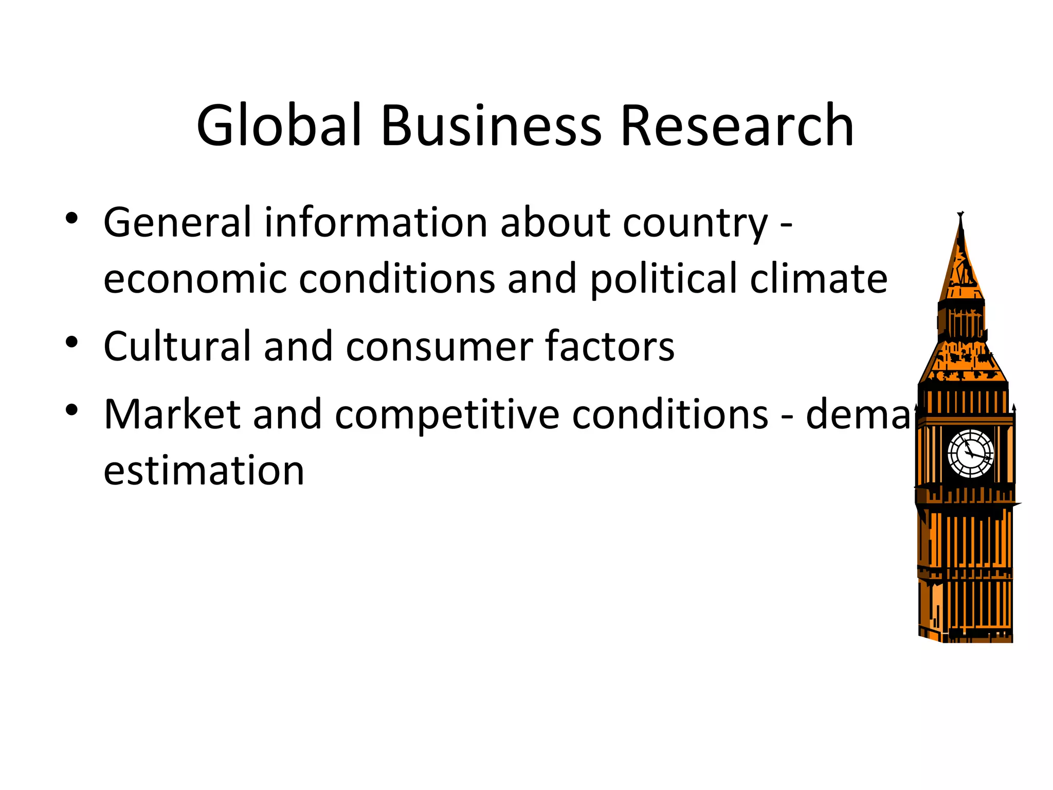 Global Business Research 
• General information about country - 
economic conditions and political climate 
• Cultural and consumer factors 
• Market and competitive conditions - demand 
estimation 
 