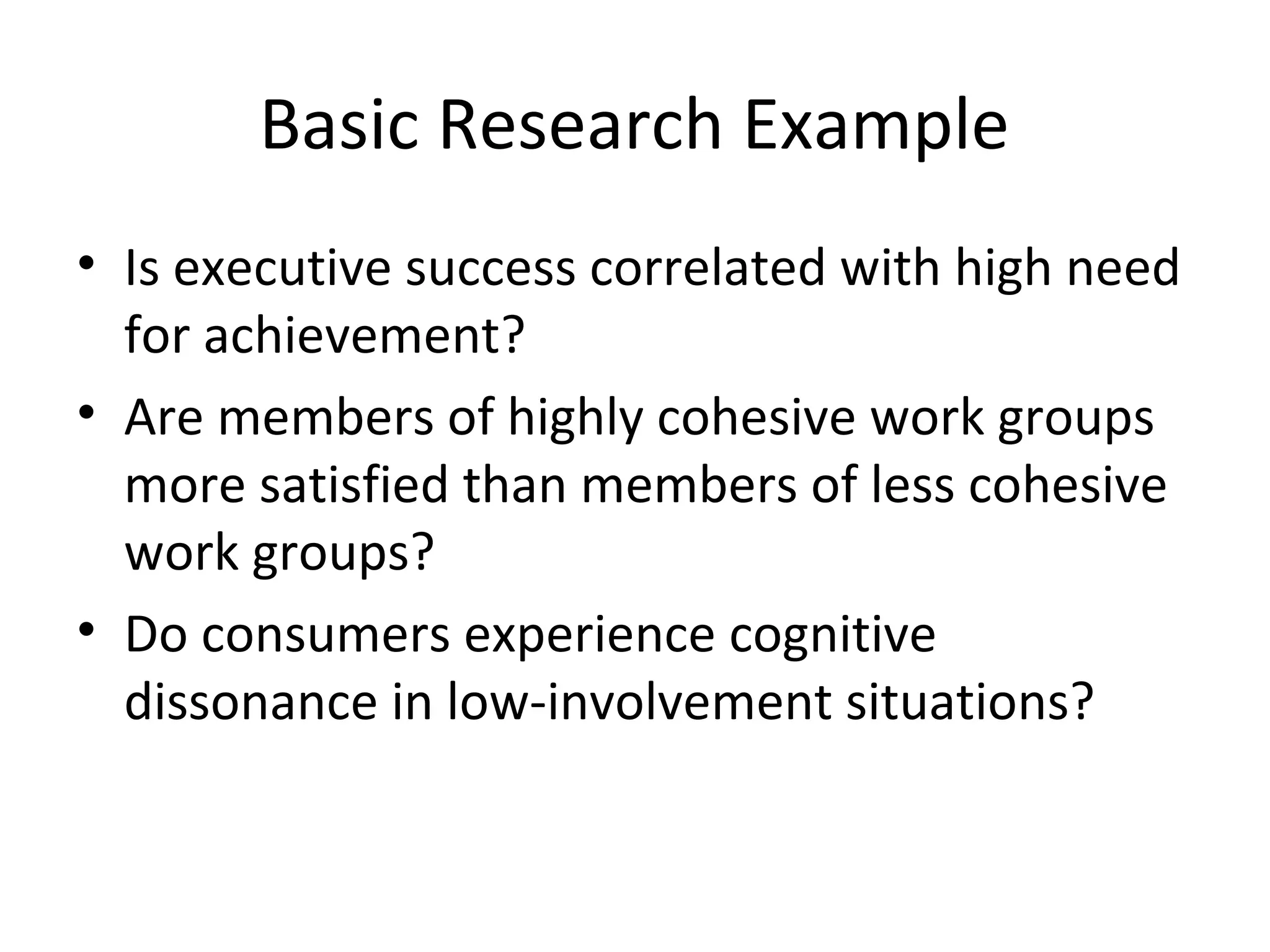 Basic Research Example 
• Is executive success correlated with high need 
for achievement? 
• Are members of highly cohesive work groups 
more satisfied than members of less cohesive 
work groups? 
• Do consumers experience cognitive 
dissonance in low-involvement situations? 
 
