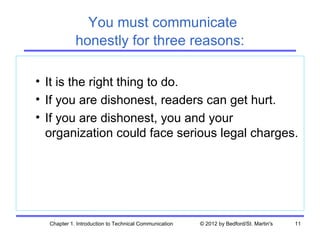 You must communicate
            honestly for three reasons:

• It is the right thing to do.
• If you are dishonest, readers can get hurt.
• If you are dishonest, you and your
  organization could face serious legal charges.




  Chapter 1. Introduction to Technical Communication   © 2012 by Bedford/St. Martin's   11
 