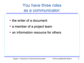 You have three roles
                as a communicator:

• the writer of a document
• a member of a project team
• an information resource for others




  Chapter 1. Introduction to Technical Communication   © 2012 by Bedford/St. Martin's   2
 