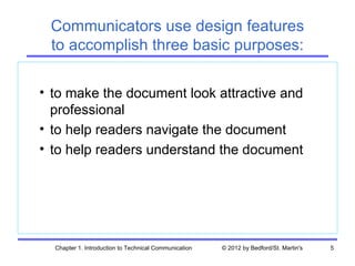 Communicators use design features
 to accomplish three basic purposes:

• to make the document look attractive and
  professional
• to help readers navigate the document
• to help readers understand the document




  Chapter 1. Introduction to Technical Communication   © 2012 by Bedford/St. Martin's   5
 