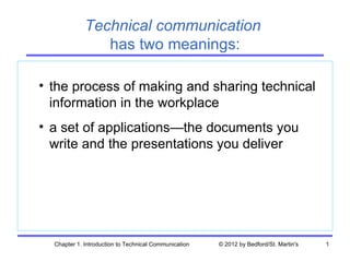 Technical communication
                has two meanings:

• the process of making and sharing technical
  information in the workplace
• a set of applications—the documents you
  write and the presentations you deliver




  Chapter 1. Introduction to Technical Communication   © 2012 by Bedford/St. Martin's   1
 