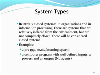 System Types
 Relatively  closed systems: in organizations and in
  information processing, there are systems that are
  relatively isolated from the environment, but are
  not completely closed, these will be considered
  closed systems.
 Examples:

    a pre 1990 manufacturing system

    a computer program with well defined inputs, a

     process and an output (No agents)



                                                        10
 