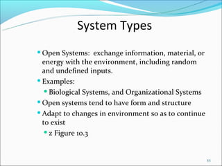 System Types
 Open   Systems: exchange information, material, or
  energy with the environment, including random
  and undefined inputs.
 Examples:

    Biological Systems, and Organizational Systems

 Open systems tend to have form and structure

 Adapt to changes in environment so as to continue

  to exist
    z Figure 10.3




                                                       11
 