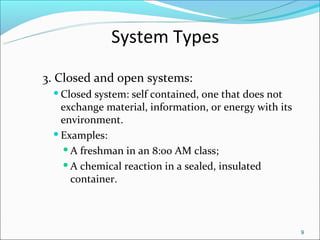 System Types
3. Closed and open systems:
  Closed system: self contained, one that does not
   exchange material, information, or energy with its
   environment.
  Examples:

    A freshman in an 8:00 AM class;

    A chemical reaction in a sealed, insulated

     container.



                                                        9
 