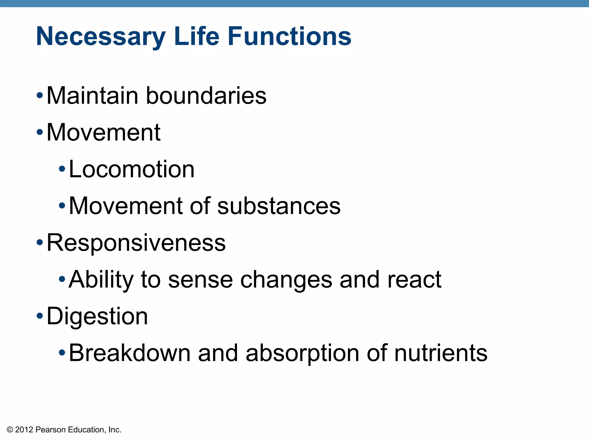 © 2012 Pearson Education, Inc.
Necessary Life Functions
•Maintain boundaries
•Movement
•Locomotion
•Movement of substances
•Responsiveness
•Ability to sense changes and react
•Digestion
•Breakdown and absorption of nutrients
 
