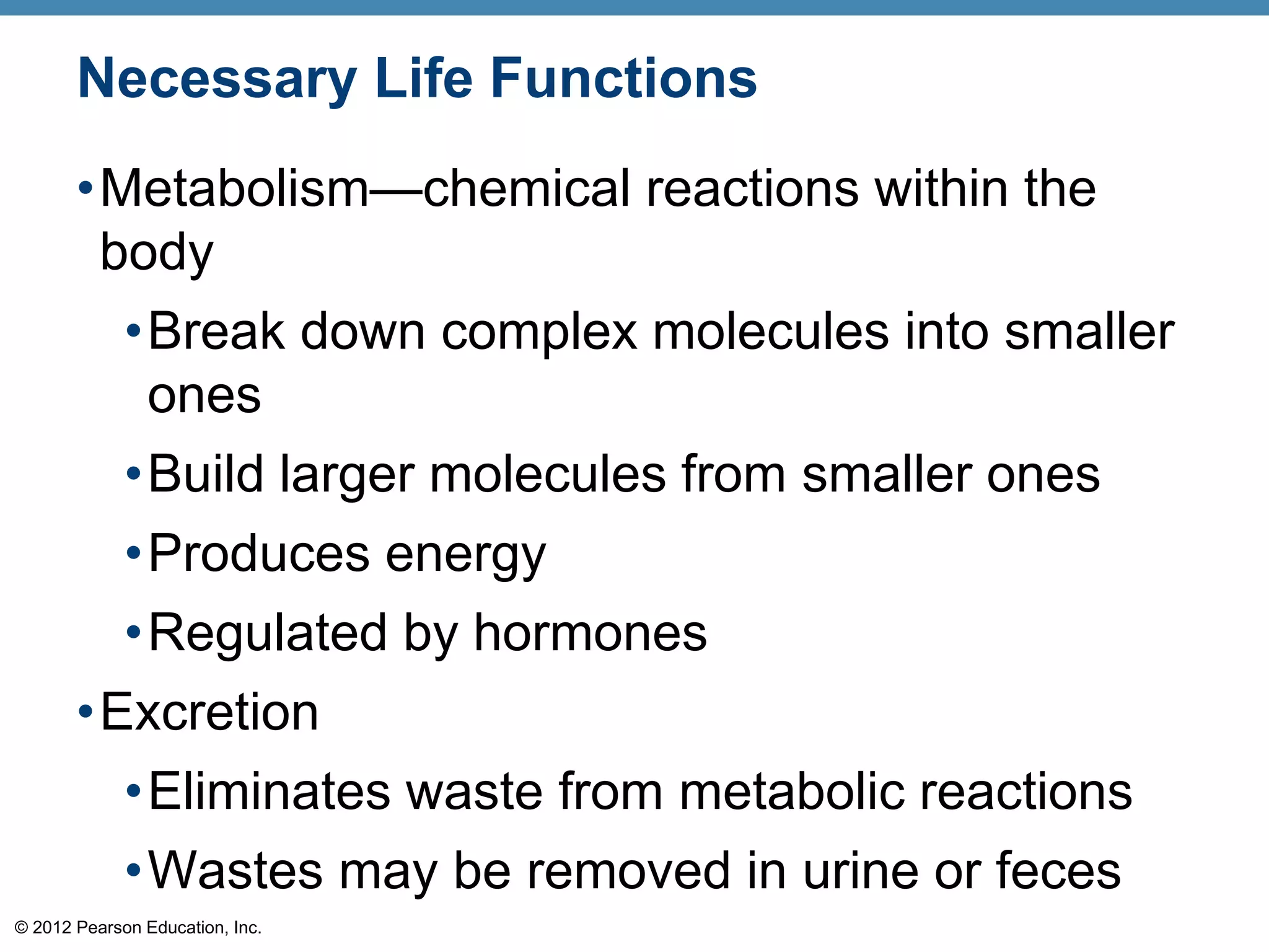 © 2012 Pearson Education, Inc.
Necessary Life Functions
•Metabolism—chemical reactions within the
body
•Break down complex molecules into smaller
ones
•Build larger molecules from smaller ones
•Produces energy
•Regulated by hormones
•Excretion
•Eliminates waste from metabolic reactions
•Wastes may be removed in urine or feces
 