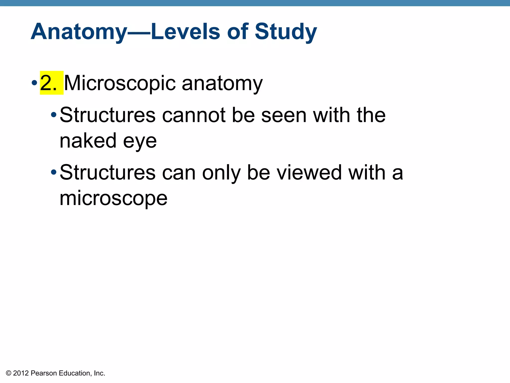 © 2012 Pearson Education, Inc.
Anatomy—Levels of Study
•2. Microscopic anatomy
•Structures cannot be seen with the
naked eye
•Structures can only be viewed with a
microscope
 