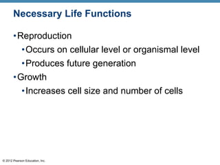 © 2012 Pearson Education, Inc.
Necessary Life Functions
•Reproduction
•Occurs on cellular level or organismal level
•Produces future generation
•Growth
•Increases cell size and number of cells
 