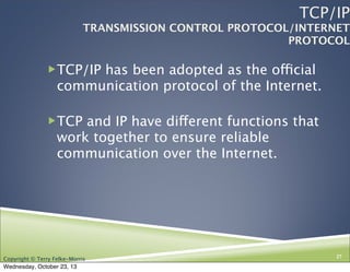 TCP/IP

TRANSMISSION CONTROL PROTOCOL/INTERNET
PROTOCOL

TCP/IP has been adopted as the official

communication protocol of the Internet.
TCP and IP have different functions that

work together to ensure reliable
communication over the Internet.

Copyright © Terry Felke-Morris

Wednesday, October 23, 13

27

 
