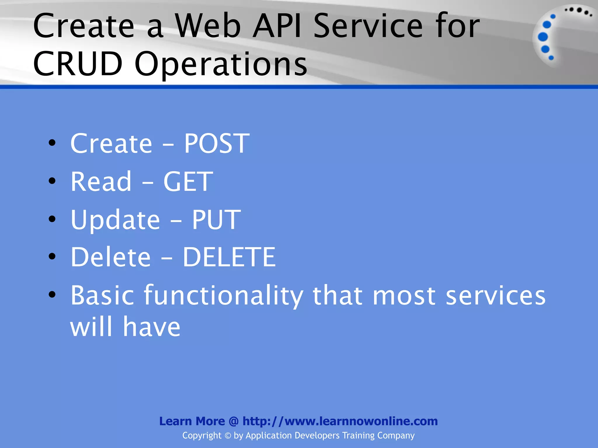 Create a Web API Service for
CRUD Operations

•   Create – POST
•   Read – GET
•   Update – PUT
•   Delete – DELETE
•   Basic functionality that most services
    will have


           Learn More @ http://www.learnnowonline.com
              Copyright © by Application Developers Training Company
 