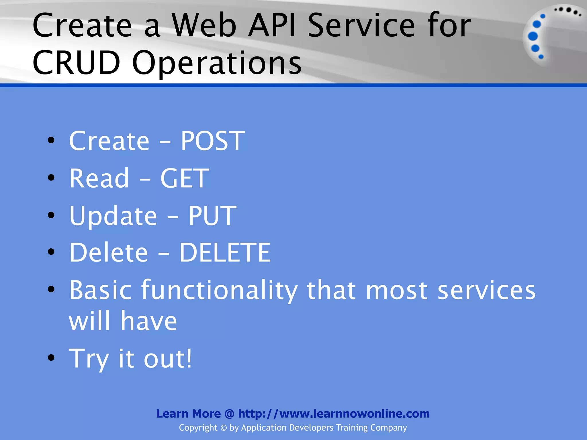 Create a Web API Service for
CRUD Operations

• Create – POST
• Read – GET
• Update – PUT
• Delete – DELETE
• Basic functionality that most services
  will have
• Try it out!
        Learn More @ http://www.learnnowonline.com
           Copyright © by Application Developers Training Company
 
