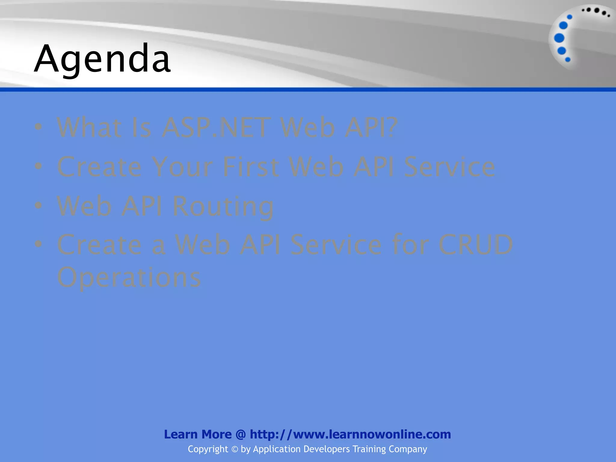 Agenda
•   What Is ASP.NET Web API?
•   Create Your First Web API Service
•   Web API Routing
•   Create a Web API Service for CRUD
    Operations




           Learn More @ http://www.learnnowonline.com
              Copyright © by Application Developers Training Company
 