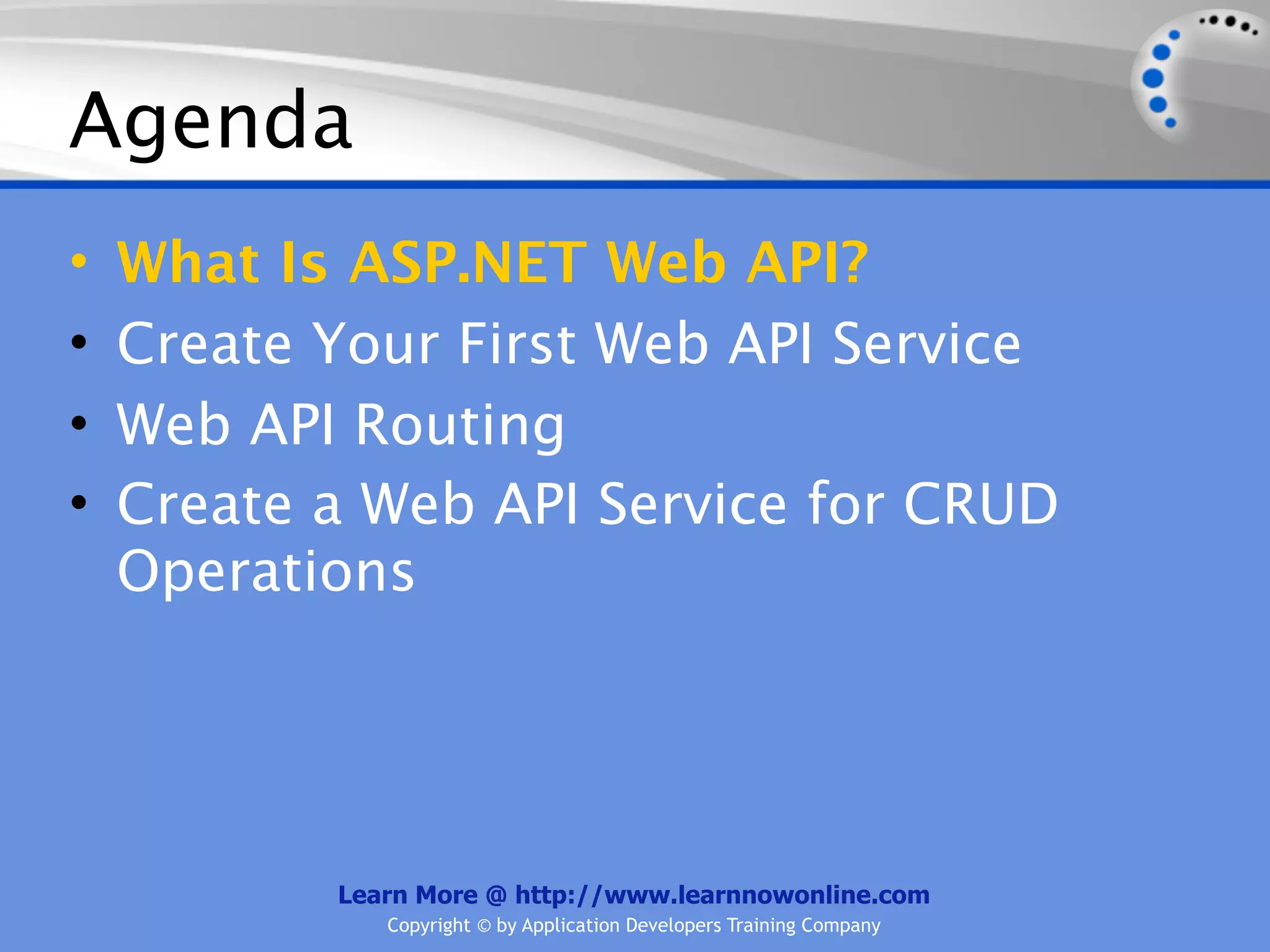 Agenda
•   What Is ASP.NET Web API?
•   Create Your First Web API Service
•   Web API Routing
•   Create a Web API Service for CRUD
    Operations




           Learn More @ http://www.learnnowonline.com
              Copyright © by Application Developers Training Company
 