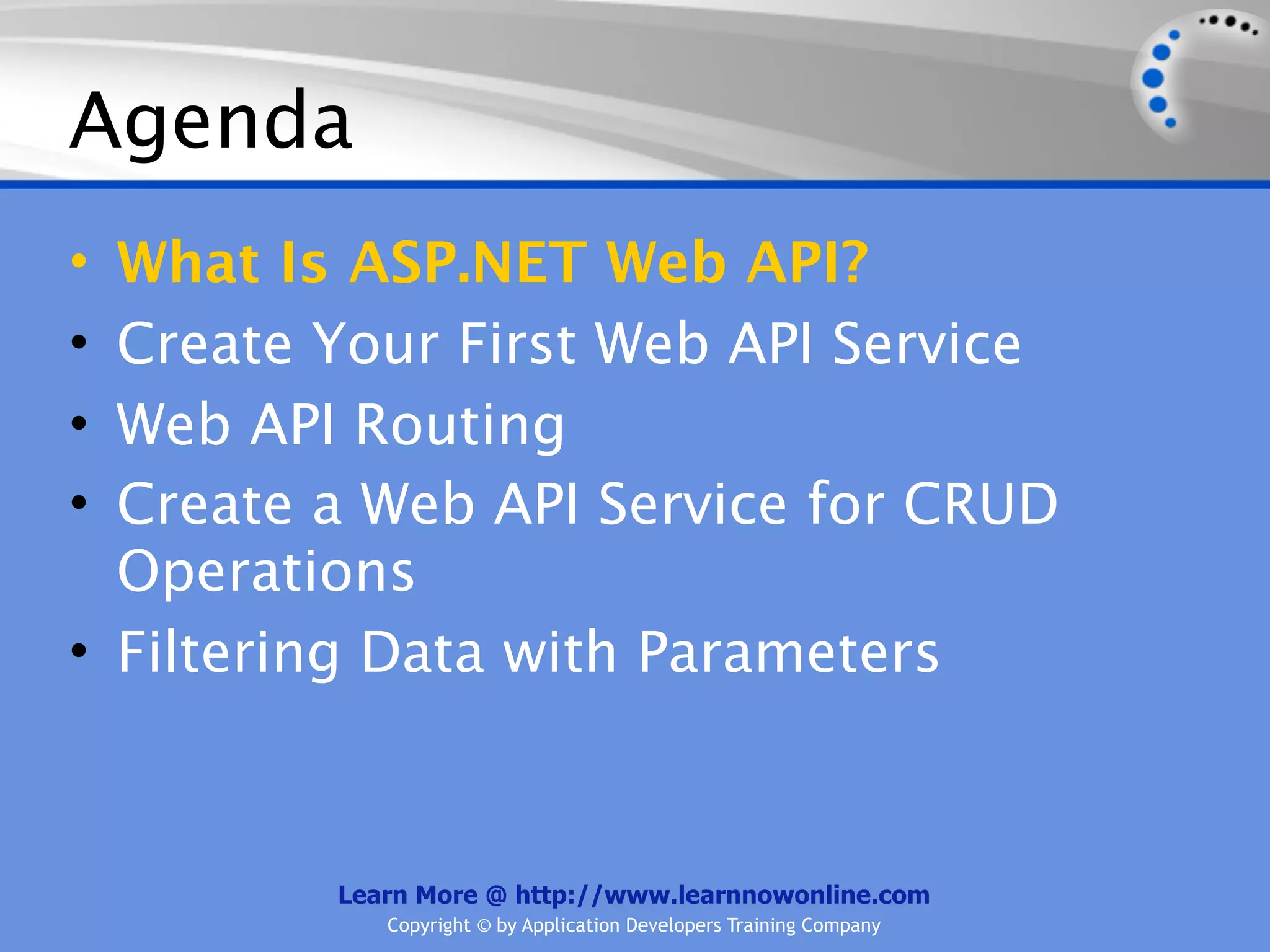 Agenda
• What Is ASP.NET Web API?
• Create Your First Web API Service
• Web API Routing
• Create a Web API Service for CRUD
  Operations
• Filtering Data with Parameters



         Learn More @ http://www.learnnowonline.com
            Copyright © by Application Developers Training Company
 