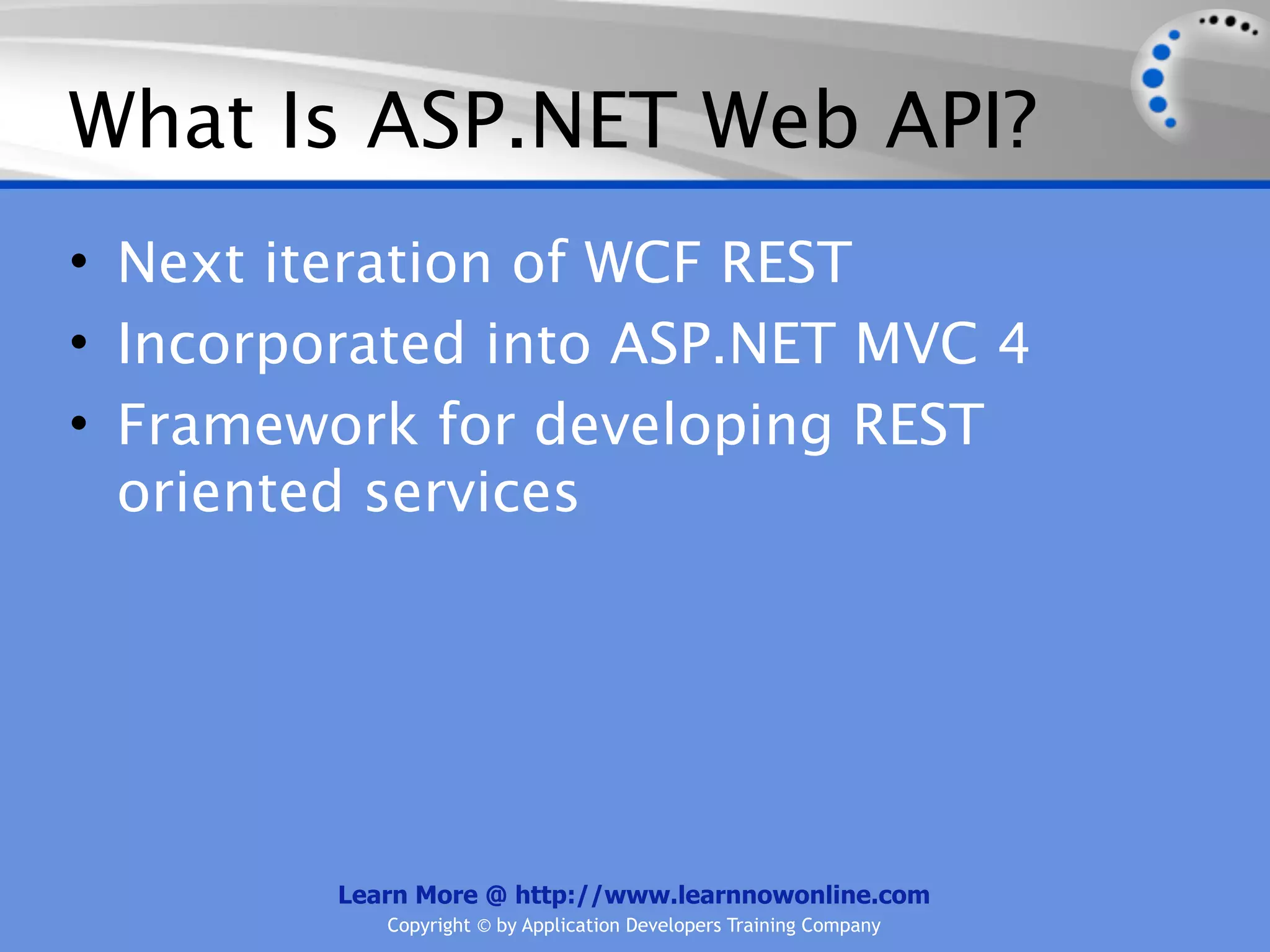 What Is ASP.NET Web API?
• Next iteration of WCF REST
• Incorporated into ASP.NET MVC 4
• Framework for developing REST
  oriented services




         Learn More @ http://www.learnnowonline.com
            Copyright © by Application Developers Training Company
 
