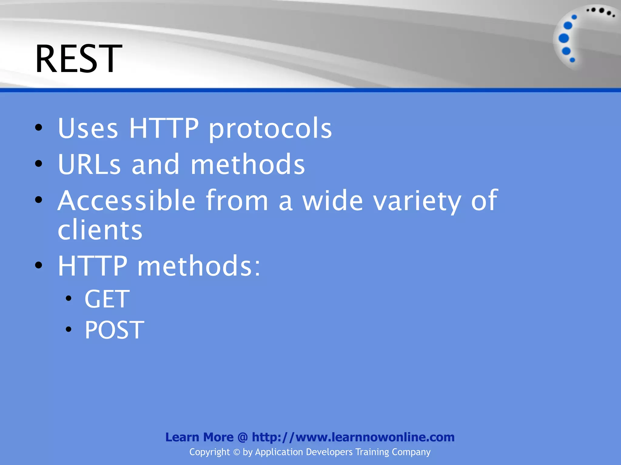 REST
• Uses HTTP protocols
• URLs and methods
• Accessible from a wide variety of
  clients
• HTTP methods:
  • GET
  • POST



           Learn More @ http://www.learnnowonline.com
              Copyright © by Application Developers Training Company
 