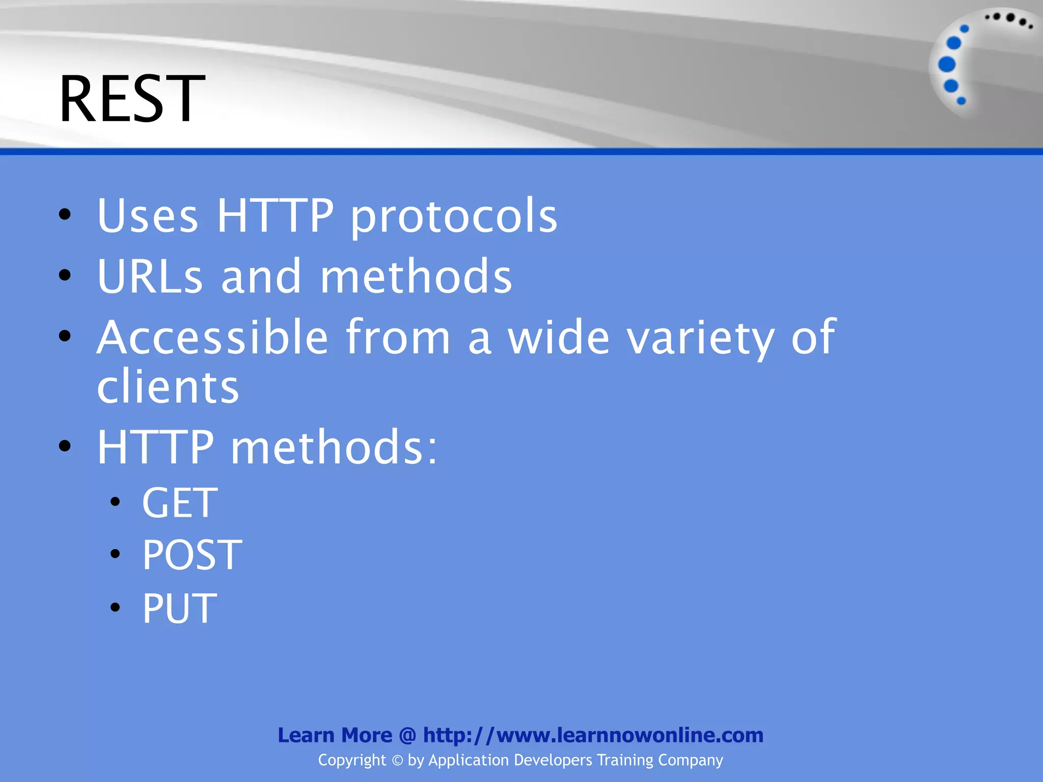REST
• Uses HTTP protocols
• URLs and methods
• Accessible from a wide variety of
  clients
• HTTP methods:
  • GET
  • POST
  • PUT


           Learn More @ http://www.learnnowonline.com
              Copyright © by Application Developers Training Company
 