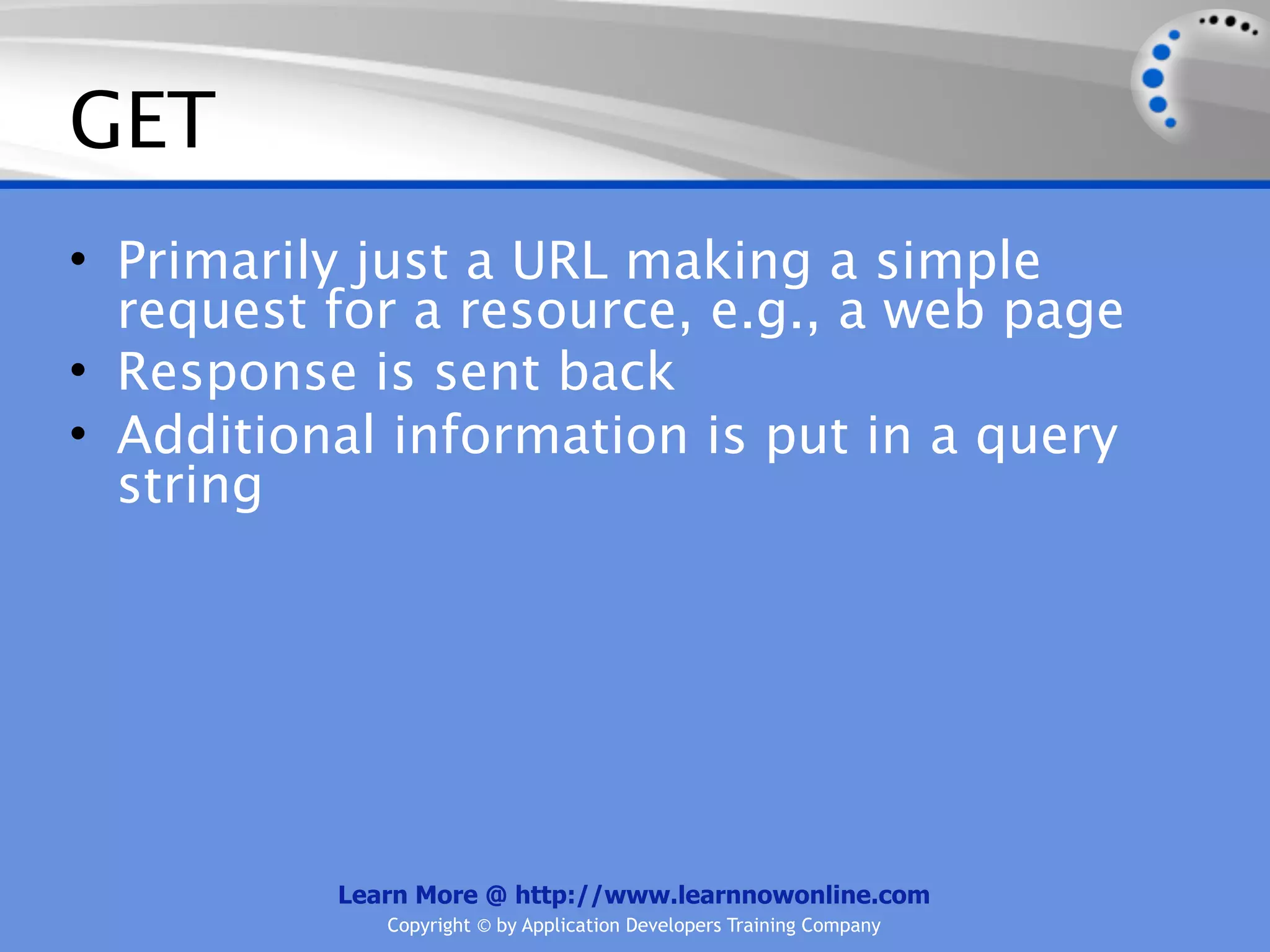 GET
• Primarily just a URL making a simple
  request for a resource, e.g., a web page
• Response is sent back
• Additional information is put in a query
  string




          Learn More @ http://www.learnnowonline.com
             Copyright © by Application Developers Training Company
 
