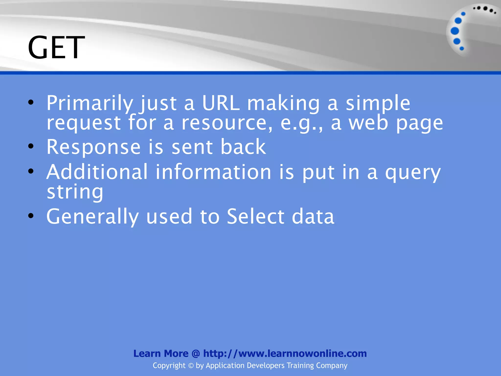 GET
• Primarily just a URL making a simple
  request for a resource, e.g., a web page
• Response is sent back
• Additional information is put in a query
  string
• Generally used to Select data




          Learn More @ http://www.learnnowonline.com
             Copyright © by Application Developers Training Company
 