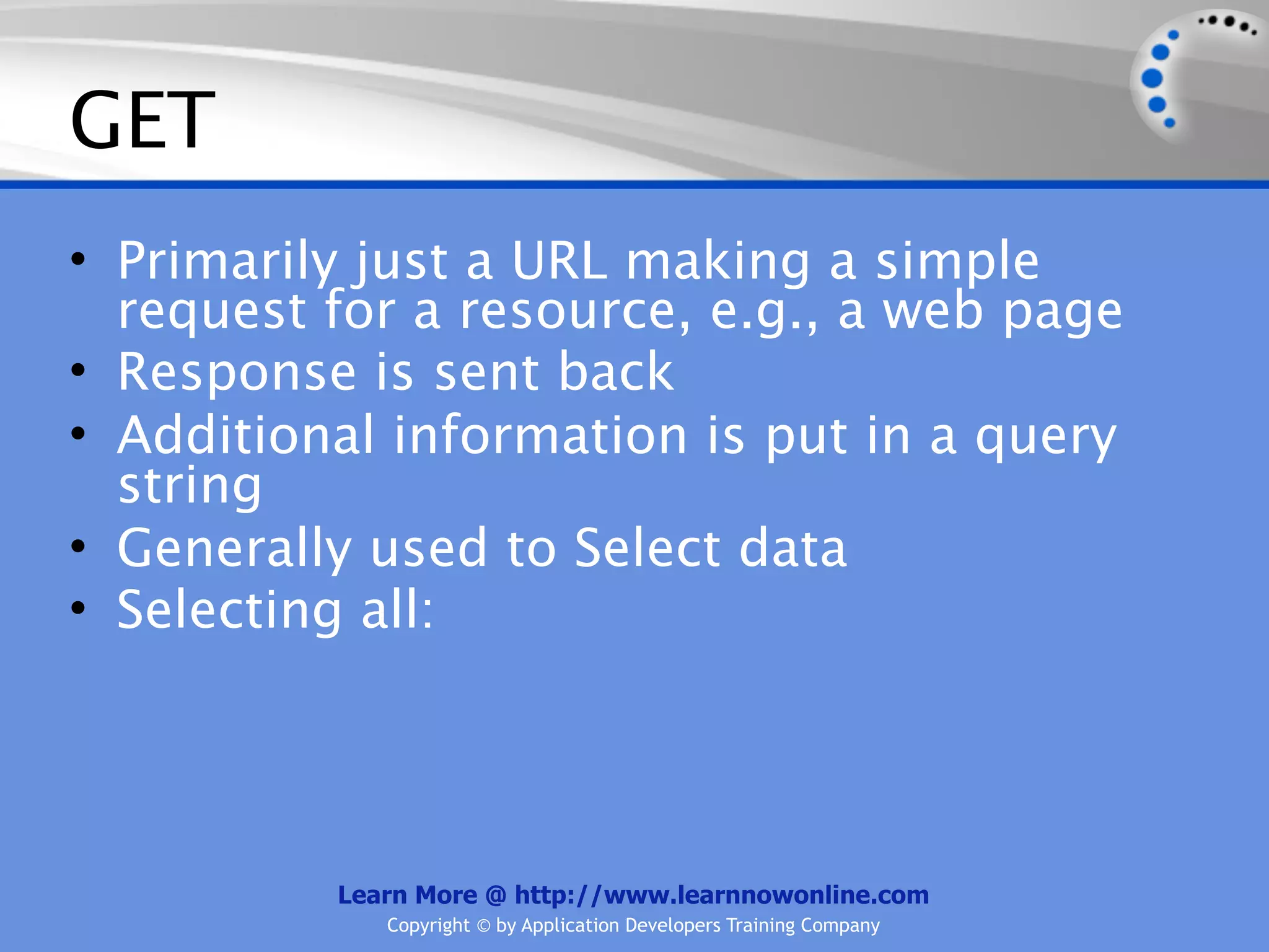 GET
• Primarily just a URL making a simple
  request for a resource, e.g., a web page
• Response is sent back
• Additional information is put in a query
  string
• Generally used to Select data
• Selecting all:




          Learn More @ http://www.learnnowonline.com
             Copyright © by Application Developers Training Company
 