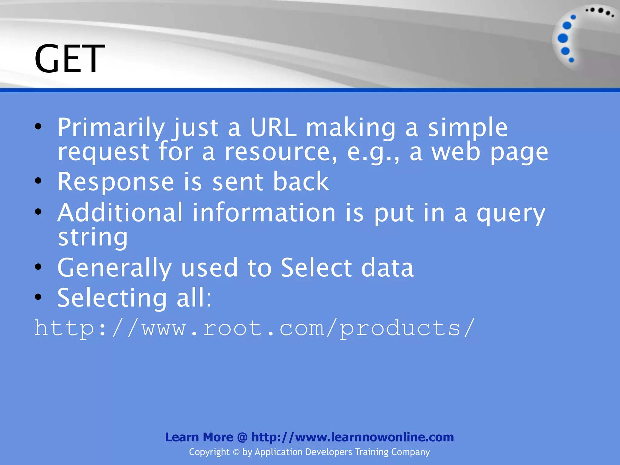 GET
• Primarily just a URL making a simple
  request for a resource, e.g., a web page
• Response is sent back
• Additional information is put in a query
  string
• Generally used to Select data
• Selecting all:
http://www.root.com/products/



          Learn More @ http://www.learnnowonline.com
             Copyright © by Application Developers Training Company
 