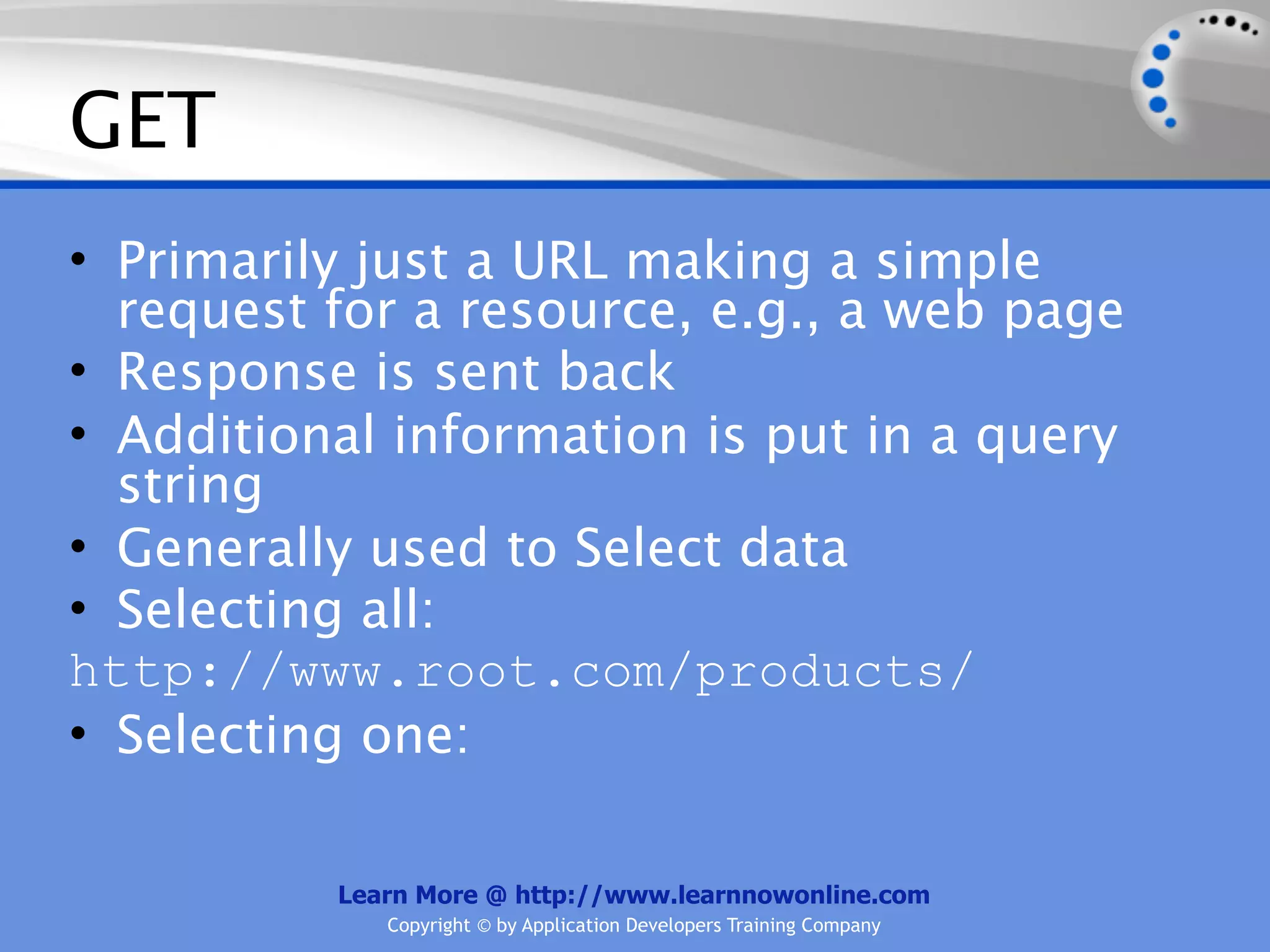 GET
• Primarily just a URL making a simple
  request for a resource, e.g., a web page
• Response is sent back
• Additional information is put in a query
  string
• Generally used to Select data
• Selecting all:
http://www.root.com/products/
• Selecting one:

          Learn More @ http://www.learnnowonline.com
             Copyright © by Application Developers Training Company
 