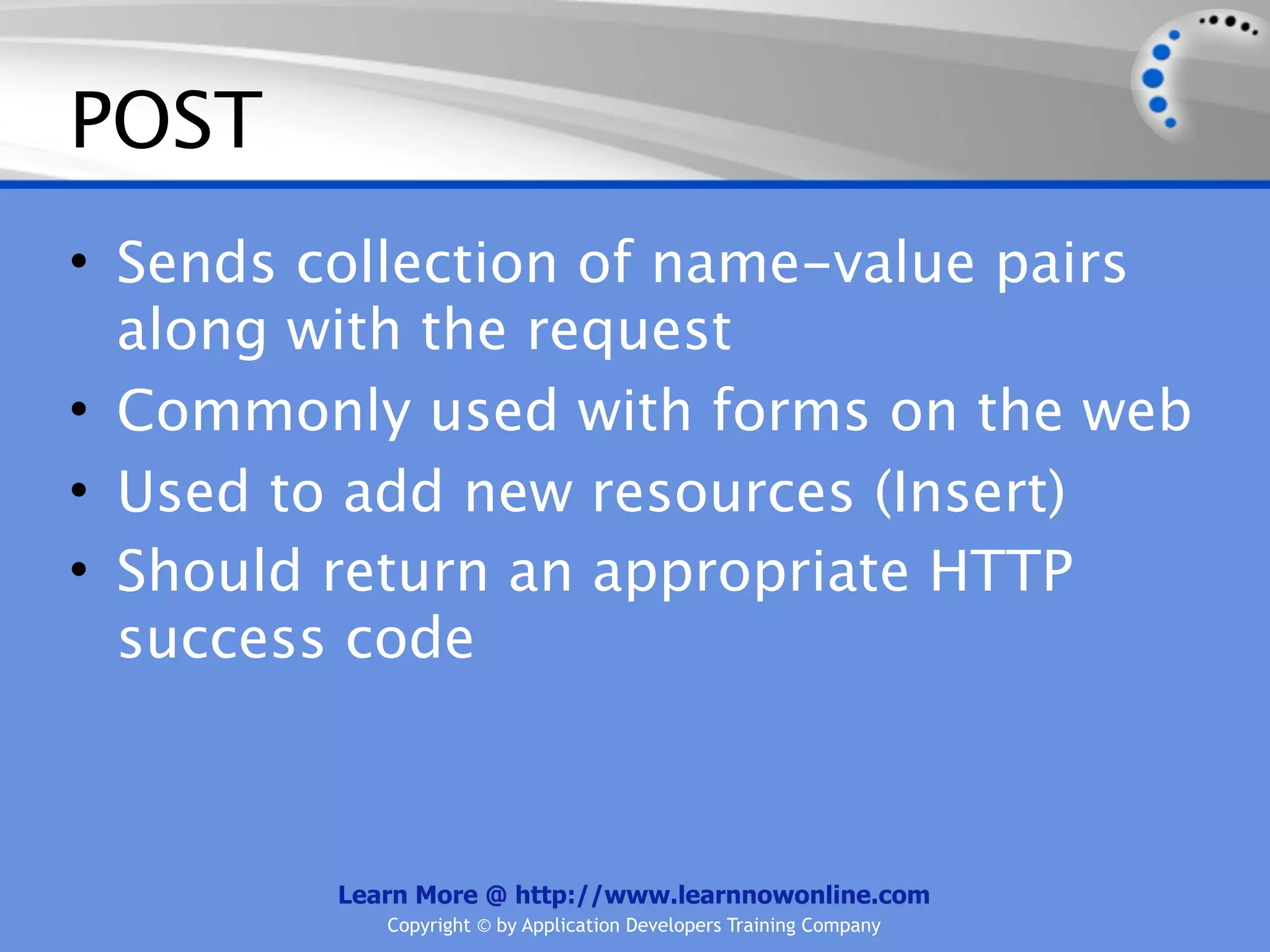 POST
• Sends collection of name-value pairs
  along with the request
• Commonly used with forms on the web
• Used to add new resources (Insert)
• Should return an appropriate HTTP
  success code



         Learn More @ http://www.learnnowonline.com
            Copyright © by Application Developers Training Company
 